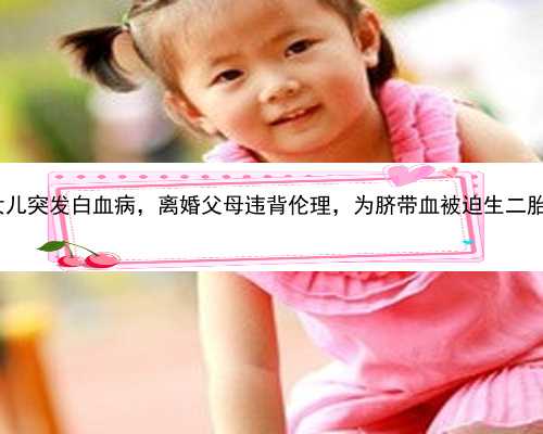 北京代孕付款选性别流程|女儿突发白血病，离婚父母违背伦理，为脐带血被迫