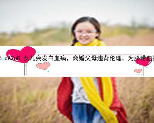 北京中介招代孕妇|G3696_qA2u8_女儿突发白血病，离婚父母违背伦理，为脐带血被