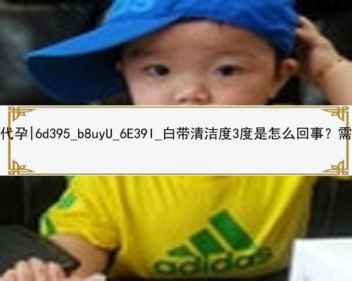 北京在哪可以找到代孕|6d395_b8uyU_6E39I_白帶清潔度3度是怎么回事？需要治療嗎？