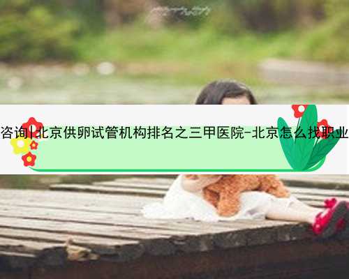 北京代孕中心咨詢|北京供卵試管機構排名之三甲醫院-北京怎么找職業供卵試管