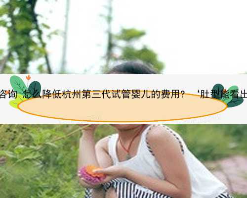 杭州专业代孕咨询 怎么降低杭州第三代试管婴儿的费用? ‘肚型能看出怀男怀女