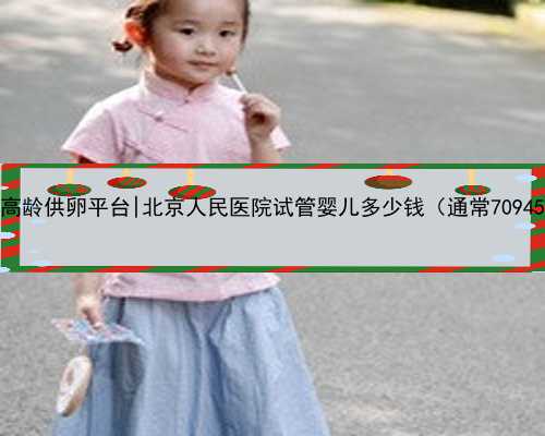 北京高龄供卵平台|北京人民医院试管婴儿多少钱（通常70945元）